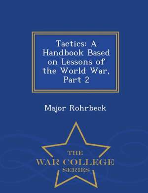 Tactics: A Handbook Based on Lessons of the World War, Part 2 - War College Series de Major Rohrbeck