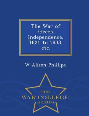 The War of Greek Independence, 1821 to 1833, Etc. - War College Series de W. Alison Phillips