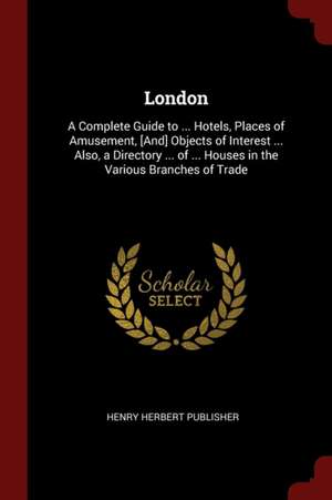 London: A Complete Guide to ... Hotels, Places of Amusement, [and] Objects of Interest ... Also, a Directory ... of ... Houses de Henry Herbert Publisher