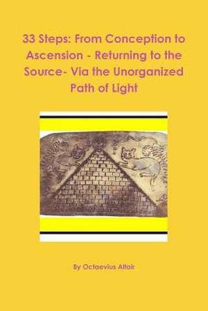 33 Steps: From Conception to Ascension - Returning to the Source- Via the Unorganized Path of Light de Octaevius Altair