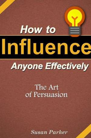 How to Influence Anyone Effectively: The Art of Persuasion de Susan Parker