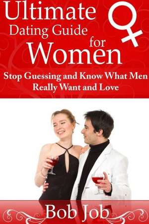 Ultimate Dating Guide for Women: Stop Guessing and Know What Men Really Want and Love de Bob Job