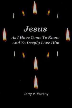 Jesus as I Have Come to Know and to Deeply Love Him de Larry V. Murphy