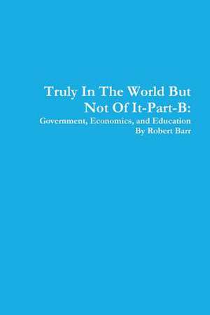 Truly in the World But Not of It-Part-B: Government, Economics, and Education de Robert Barr