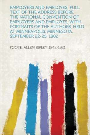 Employers and Employes; Full Text of the Address Before the National Convention of Employers and Employes, With Portraits of the Authors, Held at Minneapolis, Minnesota, September 22-25, 1902 de Allen Ripley Foote