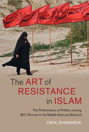 The Art of Resistance in Islam: The Performance of Politics among Shi'i Women in the Middle East and Beyond de Yafa Shanneik