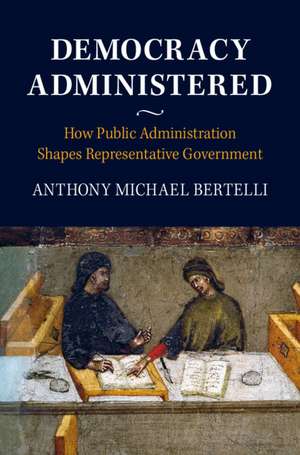 Democracy Administered: How Public Administration Shapes Representative Government de Anthony Michael Bertelli