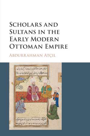 Scholars and Sultans in the Early Modern Ottoman Empire de Abdurrahman Atçıl