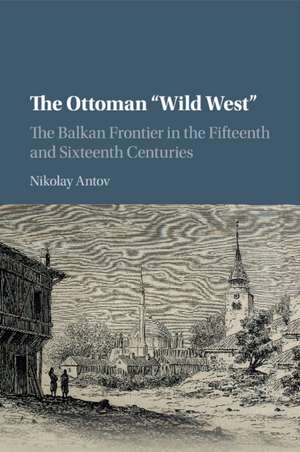 The Ottoman 'Wild West': The Balkan Frontier in the Fifteenth and Sixteenth Centuries de Nikolay Antov