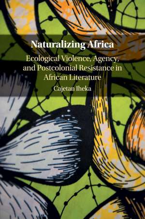 Naturalizing Africa: Ecological Violence, Agency, and Postcolonial Resistance in African Literature de Cajetan Iheka