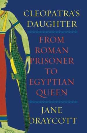 Cleopatra′s Daughter – From Roman Prisoner to African Queen de Jane Draycott