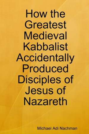 How the Greatest Medieval Kabbalist Accidentally Produced Disciples of Jesus of Nazareth de Michael Adi Nachman