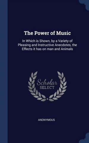 The Power of Music: In Which is Shown, by a Variety of Pleasing and Instructive Anecdotes, the Effects it has on man and Animals de Anonymous