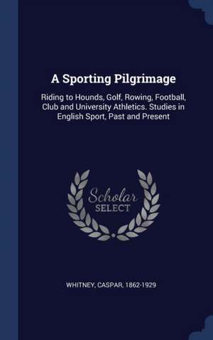 A Sporting Pilgrimage: Riding to Hounds, Golf, Rowing, Football, Club and University Athletics. Studies in English Sport, Past and Present de Caspar Whitney