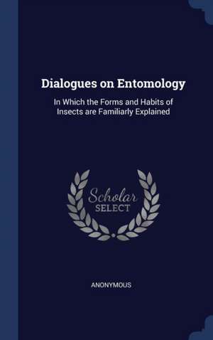 Dialogues on Entomology: In Which the Forms and Habits of Insects are Familiarly Explained de Anonymous