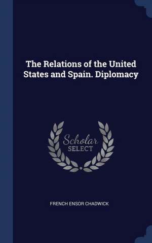 The Relations of the United States and Spain. Diplomacy de French Ensor Chadwick