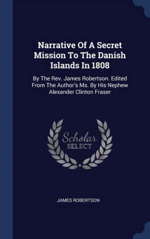 Narrative Of A Secret Mission To The Danish Islands In 1808: By The Rev. James Robertson. Edited From The Author's Ms. By His Nephew Alexander Clinton de James Robertson