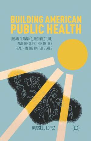 Building American Public Health: Urban Planning, Architecture, and the Quest for Better Health in the United States de R. Lopez