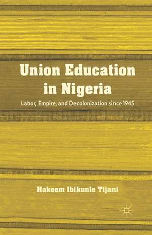 Union Education in Nigeria: Labor, Empire, and Decolonization since 1945 de H. Tijani