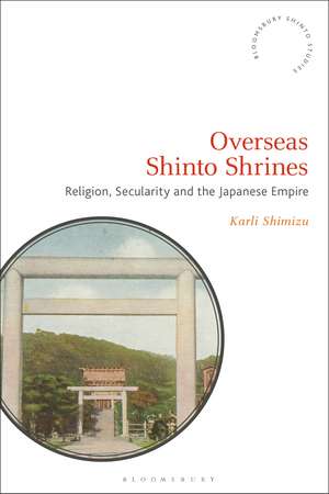 Overseas Shinto Shrines: Religion, Secularity and the Japanese Empire de Karli Shimizu