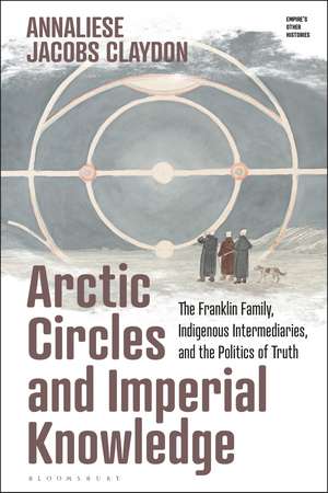 Arctic Circles and Imperial Knowledge: The Franklin Family, Indigenous Intermediaries, and the Politics of Truth de Annaliese Jacobs Claydon