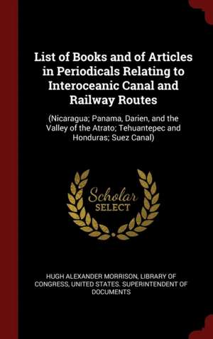 List of Books and of Articles in Periodicals Relating to Interoceanic Canal and Railway Routes: (nicaragua; Panama, Darien, and the Valley of the Atra de Hugh Alexander Morrison