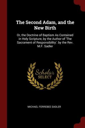 The Second Adam, and the New Birth: Or, the Doctrine of Baptism as Contained in Holy Scripture, by the Author of 'the Sacrament of Responsibility'. by de Michael Ferrebee Sadler