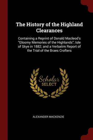 The History of the Highland Clearances: Containing a Reprint of Donald Macleod's Gloomy Memories of the Highlands; Isle of Skye in 1882; And a Verbati de Alexander Mackenzie