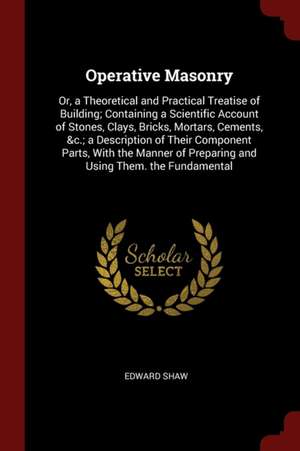 Operative Masonry: Or, a Theoretical and Practical Treatise of Building; Containing a Scientific Account of Stones, Clays, Bricks, Mortar de Edward Shaw