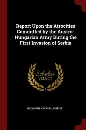 Report Upon the Atrocities Committed by the Austro-Hungarian Army During the First Invasion of Serbia de Rodolphe Archibald Reiss