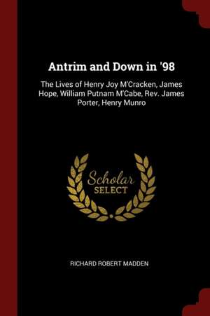 Antrim and Down in '98: The Lives of Henry Joy m'Cracken, James Hope, William Putnam m'Cabe, Rev. James Porter, Henry Munro de Richard Robert Madden