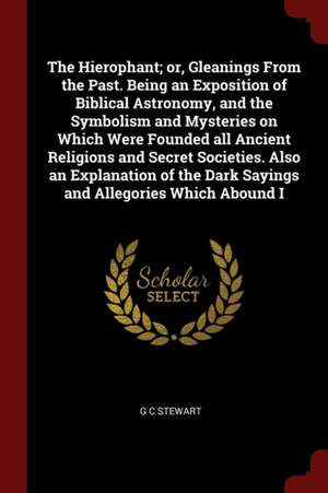 The Hierophant; Or, Gleanings from the Past. Being an Exposition of Biblical Astronomy, and the Symbolism and Mysteries on Which Were Founded All Anci de G. C. Stewart