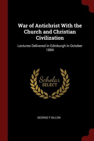 War of Antichrist with the Church and Christian Civilization: Lectures Delivered in Edinburgh in October 1884 de George F. Dillon