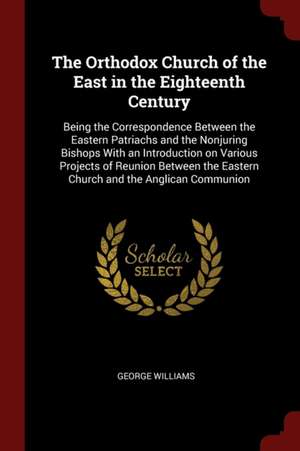 The Orthodox Church of the East in the Eighteenth Century: Being the Correspondence Between the Eastern Patriachs and the Nonjuring Bishops with an In de George Williams