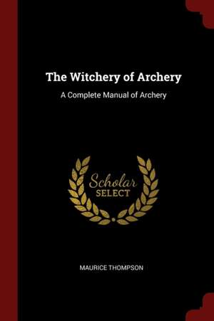 The Witchery of Archery: A Complete Manual of Archery de Maurice Thompson