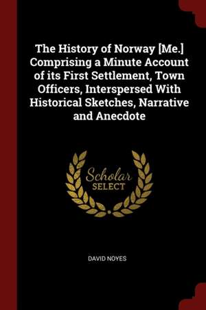 The History of Norway [me.] Comprising a Minute Account of Its First Settlement, Town Officers, Interspersed with Historical Sketches, Narrative and A de David Noyes