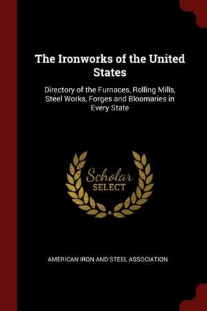 The Ironworks of the United States: Directory of the Furnaces, Rolling Mills, Steel Works, Forges and Bloomaries in Every State de American Iron & Steel Association