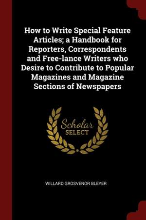 How to Write Special Feature Articles; A Handbook for Reporters, Correspondents and Free-Lance Writers Who Desire to Contribute to Popular Magazines a de Willard Grosvenor Bleyer