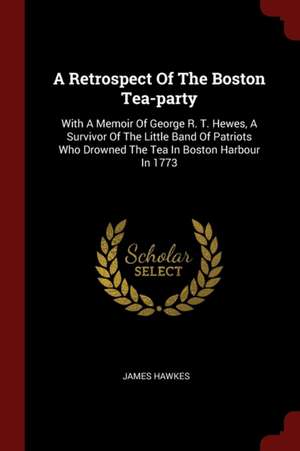 A Retrospect of the Boston Tea-Party: With a Memoir of George R. T. Hewes, a Survivor of the Little Band of Patriots Who Drowned the Tea in Boston Har de James Hawkes