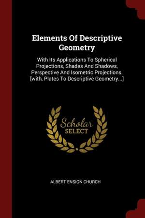 Elements of Descriptive Geometry: With Its Applications to Spherical Projections, Shades and Shadows, Perspective and Isometric Projections. [with, Pl de Albert Ensign Church