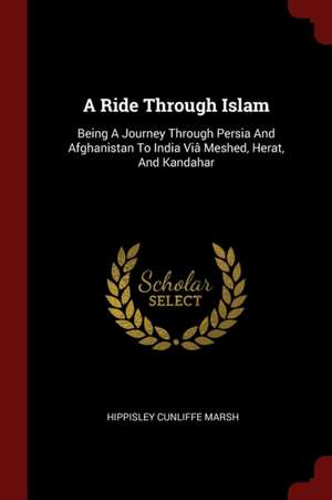 A Ride Through Islam: Being a Journey Through Persia and Afghanistan to India VIâ Meshed, Herat, and Kandahar de Hippisley Cunliffe Marsh