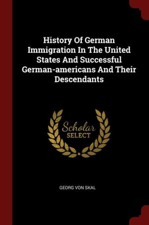 History of German Immigration in the United States and Successful German-Americans and Their Descendants de George Von Skal