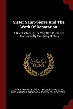 Sister Saint-Pierre and the Work of Reparation: A Brief History by the Very Rev. P. Janvier ... Translated by Miss Mary Hoffman de Hoffman Mary Miss