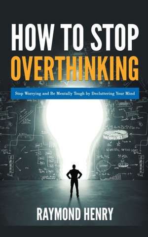 How to Stop Overthinking Stop Worrying and Be Mentally Tough by Decluttering Your Mind de Raymond Henry