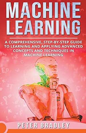 Machine Learning - A Comprehensive, Step-by-Step Guide to Learning and Applying Advanced Concepts and Techniques in Machine Learning de Peter Bradley