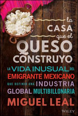 La Casa Que El Queso Construyó: Vida Inusual Del Emigrante Mexicano Que Definio Una Industria Global Multibillonaria de Miguel A. Leal