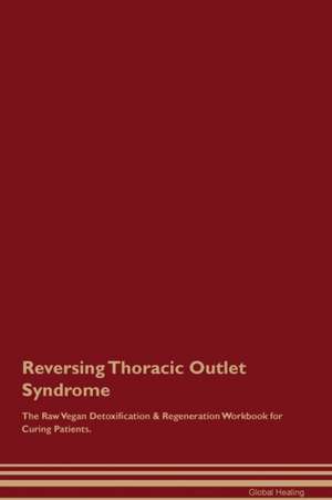 Reversing Thoracic Outlet Syndrome The Raw Vegan Detoxification & Regeneration Workbook for Curing Patients de Global Healing