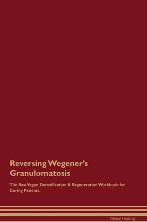 Reversing Wegener's Granulomatosis The Raw Vegan Detoxification & Regeneration Workbook for Curing Patients de Global Healing