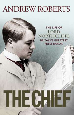 The Chief: The Life of Lord Northcliffe Britain's Greatest Press Baron de Andrew Roberts