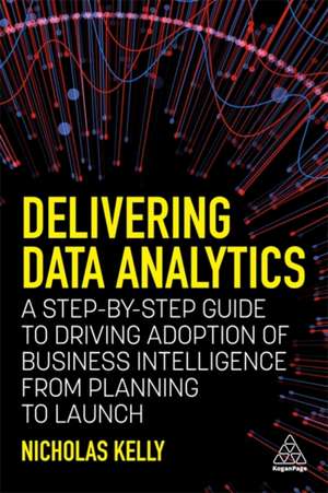 Delivering Data Analytics – A Step–By–Step Guide to Driving Adoption of Business Intelligence from Planning to Launch de Nicholas Kelly